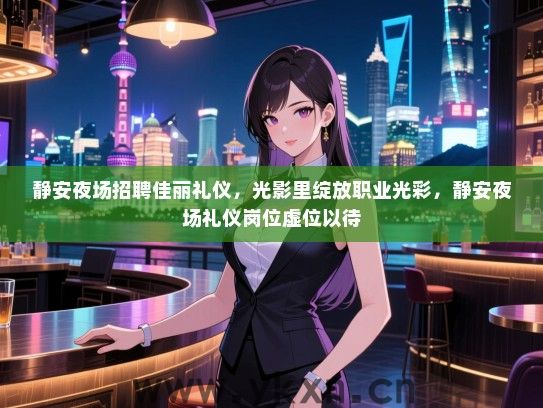 静安夜场招聘佳丽礼仪，光影里绽放职业光彩，静安夜场礼仪岗位虚位以待